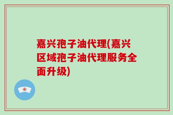 嘉兴孢子油代理(嘉兴区域孢子油代理服务全面升级)