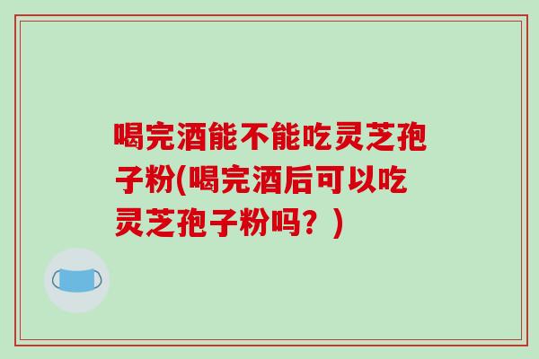 喝完酒能不能吃灵芝孢子粉(喝完酒后可以吃灵芝孢子粉吗？)
