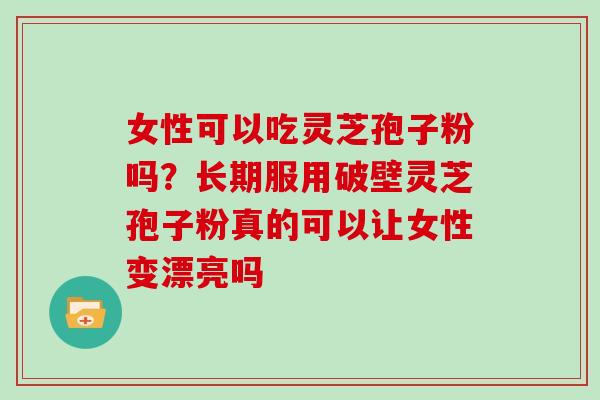 女性可以吃灵芝孢子粉吗？长期服用破壁灵芝孢子粉真的可以让女性变漂亮吗