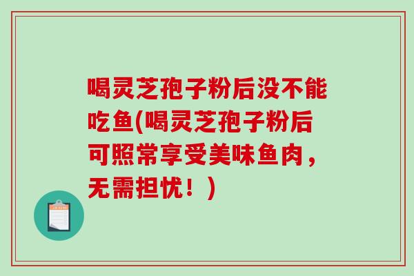 喝灵芝孢子粉后没不能吃鱼(喝灵芝孢子粉后可照常享受美味鱼肉，无需担忧！)