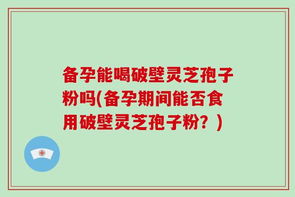 备孕能喝破壁灵芝孢子粉吗(备孕期间能否食用破壁灵芝孢子粉？)