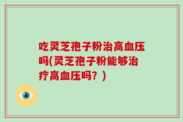 吃灵芝孢子粉治高血压吗(灵芝孢子粉能够治疗高血压吗？)