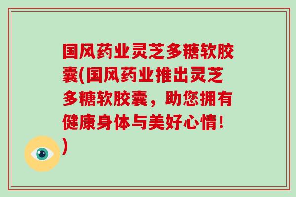 国风药业灵芝多糖软胶囊(国风药业推出灵芝多糖软胶囊，助您拥有健康身体与美好心情！)