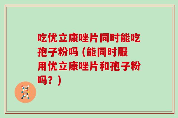 吃优立康唑片同时能吃孢子粉吗 (能同时服用优立康唑片和孢子粉吗？)