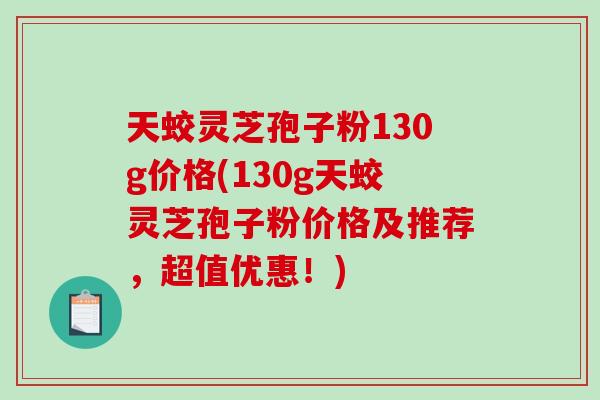 天蛟灵芝孢子粉130g价格(130g天蛟灵芝孢子粉价格及推荐，超值优惠！)