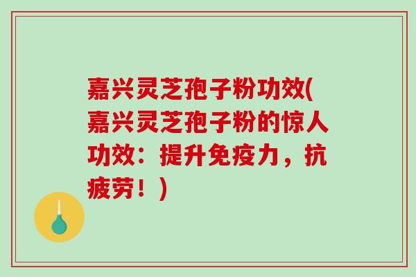嘉兴灵芝孢子粉功效(嘉兴灵芝孢子粉的惊人功效：提升免疫力，！)