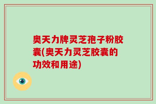 奥天力牌灵芝孢子粉胶囊(奥天力灵芝胶囊的功效和用途)