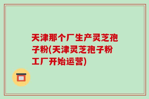 天津那个厂生产灵芝孢子粉(天津灵芝孢子粉工厂开始运营)
