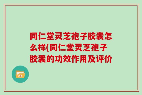 同仁堂灵芝孢子胶囊怎么样(同仁堂灵芝孢子胶囊的功效作用及评价
