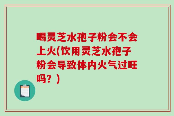 喝灵芝水孢子粉会不会上火(饮用灵芝水孢子粉会导致体内火气过旺吗？)