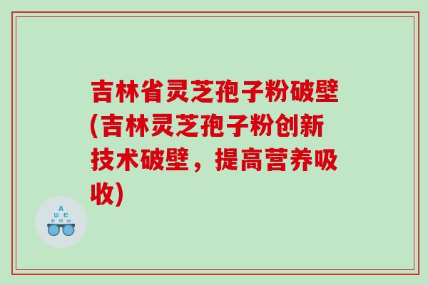 吉林省灵芝孢子粉破壁(吉林灵芝孢子粉创新技术破壁，提高营养吸收)