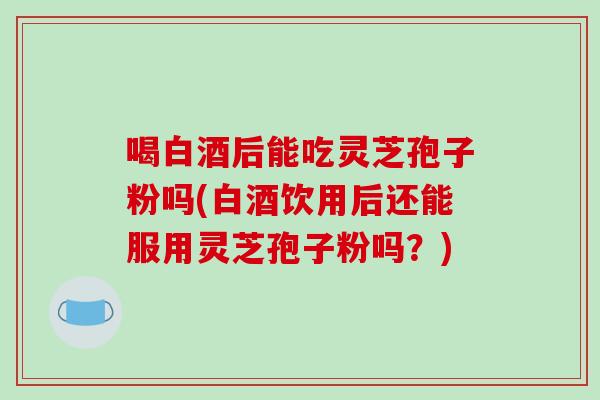 喝白酒后能吃灵芝孢子粉吗(白酒饮用后还能服用灵芝孢子粉吗？)