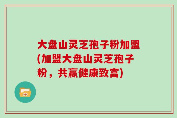 大盘山灵芝孢子粉加盟(加盟大盘山灵芝孢子粉，共赢健康致富)