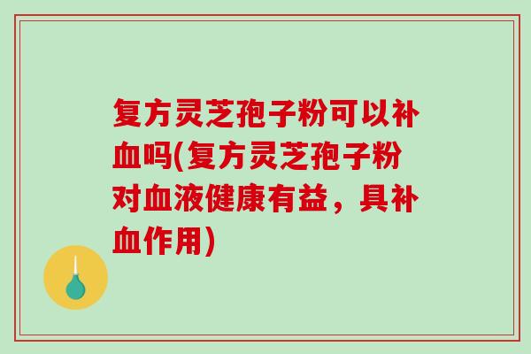 复方灵芝孢子粉可以补血吗(复方灵芝孢子粉对血液健康有益，具补血作用)