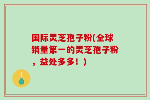 国际灵芝孢子粉(全球销量第一的灵芝孢子粉，益处多多！)