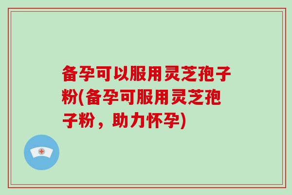 备孕可以服用灵芝孢子粉(备孕可服用灵芝孢子粉，助力怀孕)