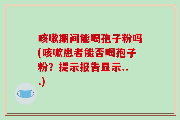 期间能喝孢子粉吗(患者能否喝孢子粉？提示报告显示...)
