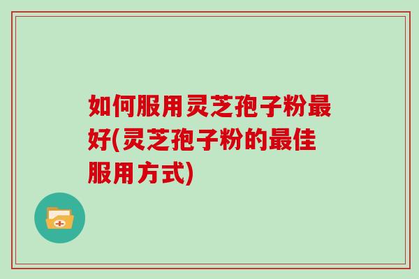 如何服用灵芝孢子粉最好(灵芝孢子粉的最佳服用方式)