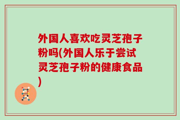 外国人喜欢吃灵芝孢子粉吗(外国人乐于尝试灵芝孢子粉的健康食品)