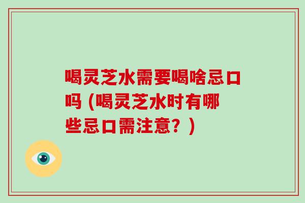 喝灵芝水需要喝啥忌口吗 (喝灵芝水时有哪些忌口需注意？)
