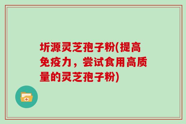 圻源灵芝孢子粉(提高免疫力，尝试食用高质量的灵芝孢子粉)