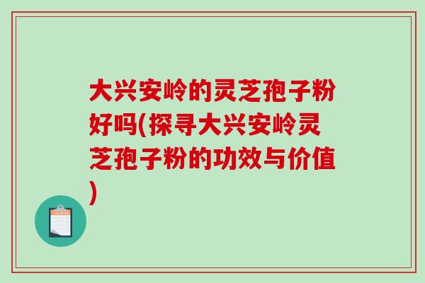 大兴安岭的灵芝孢子粉好吗(探寻大兴安岭灵芝孢子粉的功效与价值)