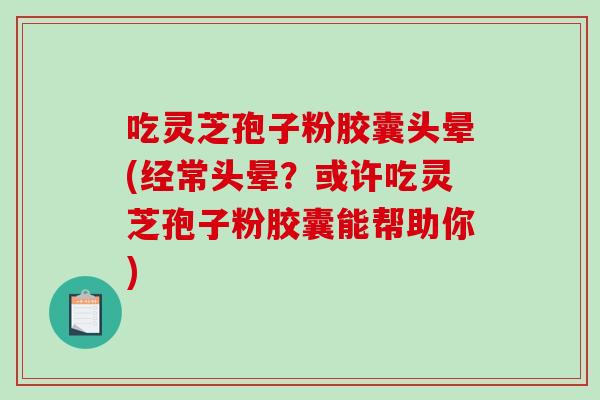 吃灵芝孢子粉胶囊头晕(经常头晕？或许吃灵芝孢子粉胶囊能帮助你)