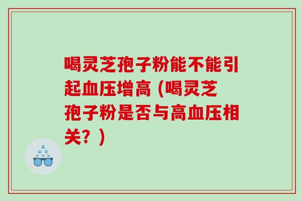 喝灵芝孢子粉能不能引起增高 (喝灵芝孢子粉是否与高相关？)