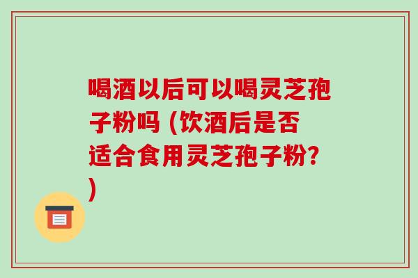 喝酒以后可以喝灵芝孢子粉吗 (饮酒后是否适合食用灵芝孢子粉？)