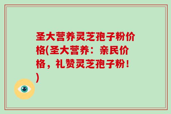 圣大营养灵芝孢子粉价格(圣大营养：亲民价格，礼赞灵芝孢子粉！)