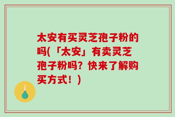 太安有买灵芝孢子粉的吗(「太安」有卖灵芝孢子粉吗？快来了解购买方式！)