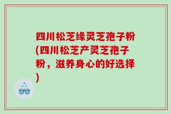 四川松芝缘灵芝孢子粉(四川松芝产灵芝孢子粉，滋养身心的好选择)
