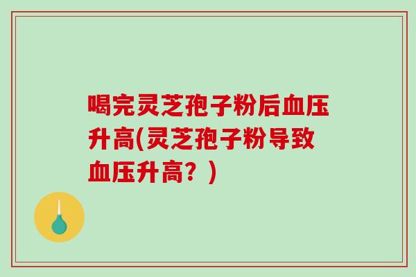 喝完灵芝孢子粉后血压升高(灵芝孢子粉导致血压升高？)