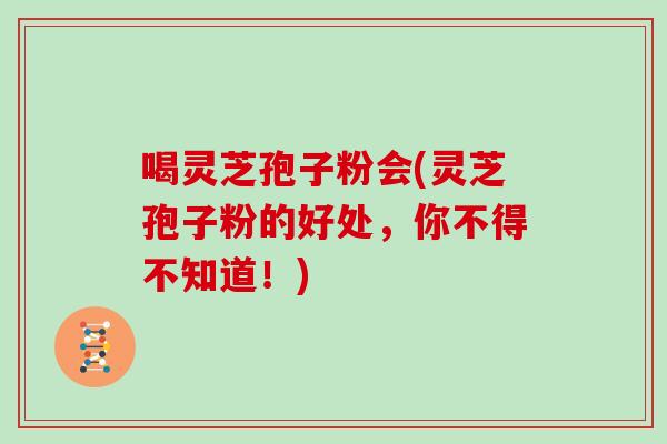 喝灵芝孢子粉会(灵芝孢子粉的好处，你不得不知道！)