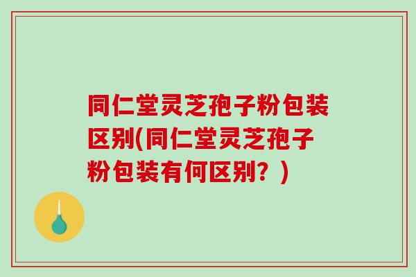 同仁堂灵芝孢子粉包装区别(同仁堂灵芝孢子粉包装有何区别？)