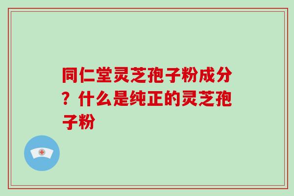 同仁堂灵芝孢子粉成分？什么是纯正的灵芝孢子粉
