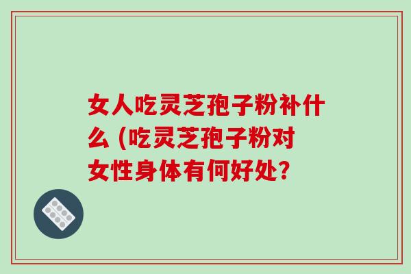 女人吃灵芝孢子粉补什么 (吃灵芝孢子粉对女性身体有何好处？