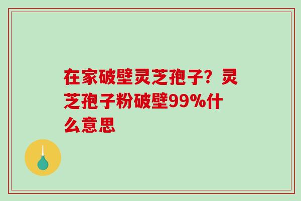 在家破壁灵芝孢子？灵芝孢子粉破壁99%什么意思