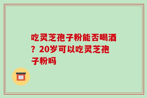 吃灵芝孢子粉能否喝酒？20岁可以吃灵芝孢子粉吗