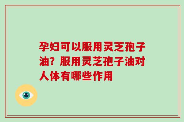 孕妇可以服用灵芝孢子油？服用灵芝孢子油对人体有哪些作用