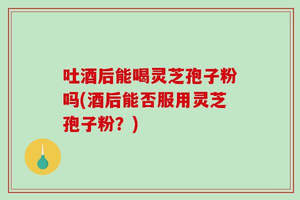 吐酒后能喝灵芝孢子粉吗(酒后能否服用灵芝孢子粉？)