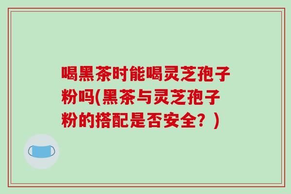 喝黑茶时能喝灵芝孢子粉吗(黑茶与灵芝孢子粉的搭配是否安全？)