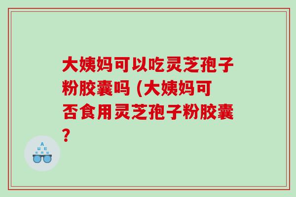 大姨妈可以吃灵芝孢子粉胶囊吗 (大姨妈可否食用灵芝孢子粉胶囊？