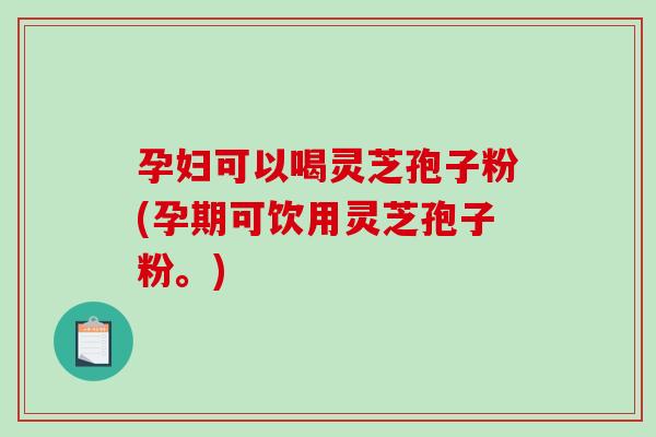 孕妇可以喝灵芝孢子粉(孕期可饮用灵芝孢子粉。)