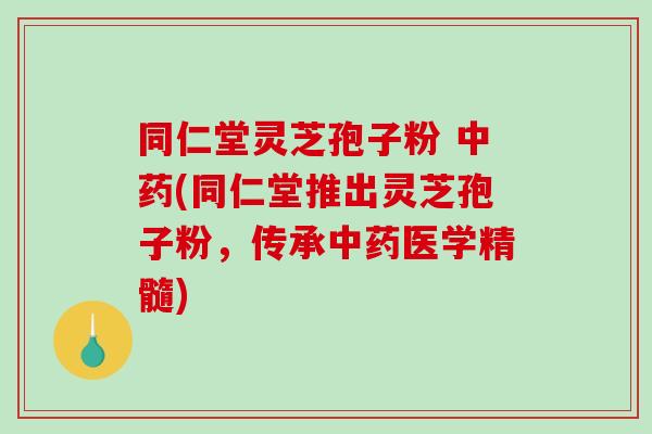 同仁堂灵芝孢子粉 中药(同仁堂推出灵芝孢子粉，传承中药医学精髓)