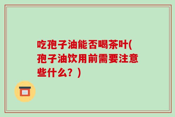 吃孢子油能否喝茶叶(孢子油饮用前需要注意些什么？)