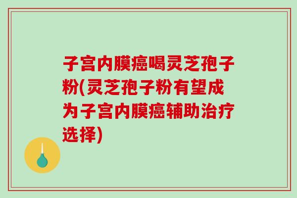 子宫内膜癌喝灵芝孢子粉(灵芝孢子粉有望成为子宫内膜癌辅助治疗选择)