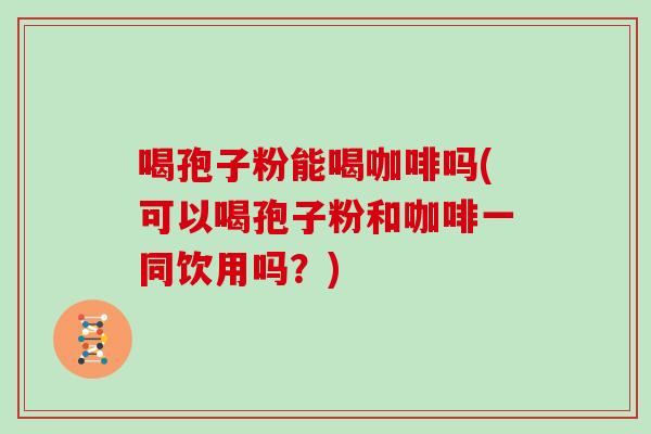 喝孢子粉能喝咖啡吗(可以喝孢子粉和咖啡一同饮用吗？)