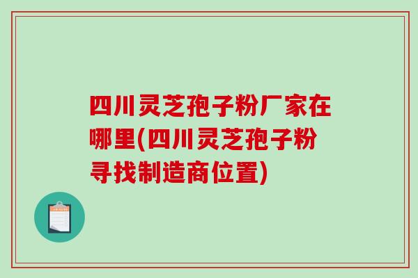 四川灵芝孢子粉厂家在哪里(四川灵芝孢子粉寻找制造商位置)