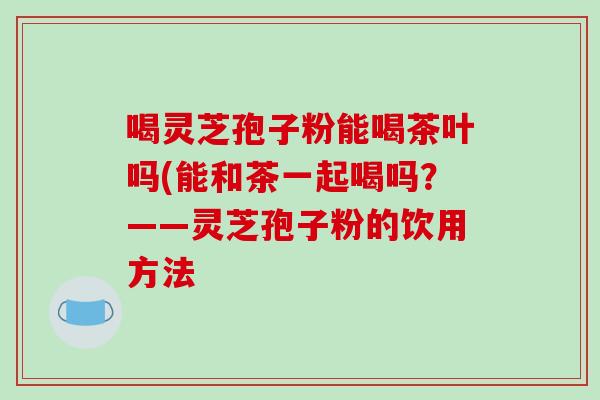 喝灵芝孢子粉能喝茶叶吗(能和茶一起喝吗？——灵芝孢子粉的饮用方法